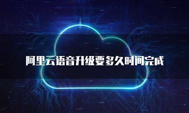 阿里云语音升级要多久时间完成