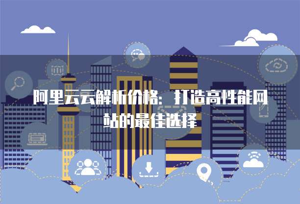 阿里云云解析价格:打造高性能网站的最佳选择