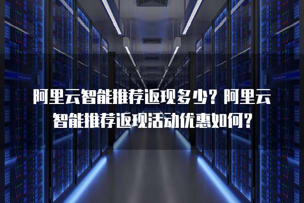 阿里云智能推荐返现多少？阿里云智能推荐返现活动优惠如何？