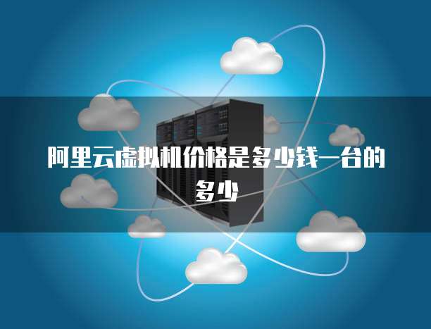 阿里云虚拟机价格是多少钱一台的多少