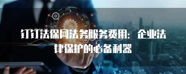 钉钉法保网法务服务费用:企业法律保护的必备利器
