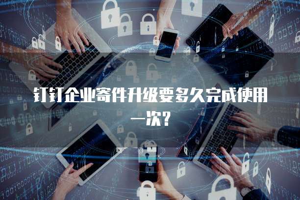 钉钉企业寄件升级要多久完成使用一次?