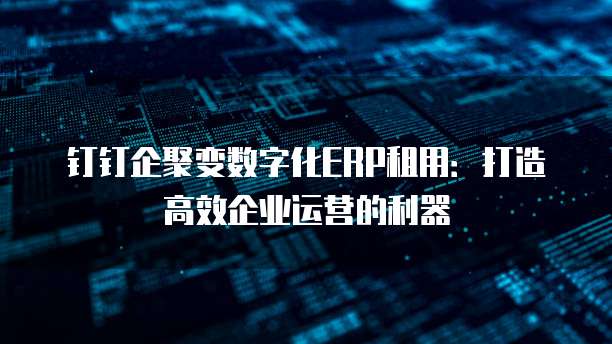 钉钉企聚变数字化ERP租用:打造高效企业运营的利器