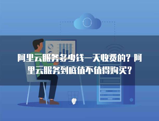 阿里云服务多少钱一天收费的?阿里云服务到底值不值得购买?