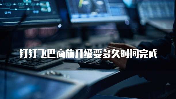 钉钉飞巴商旅升级要多久时间完成
