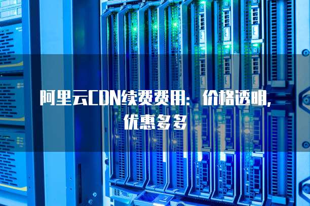 阿里云CDN续费费用:价格透明,优惠多多