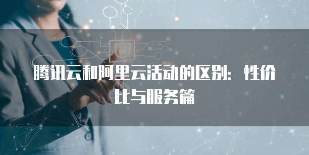 腾讯云和阿里云活动的区别:性价比与服务篇