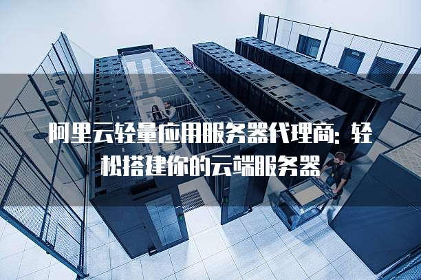 阿里云轻量应用服务器代理商: 轻松搭建你的云端服务器