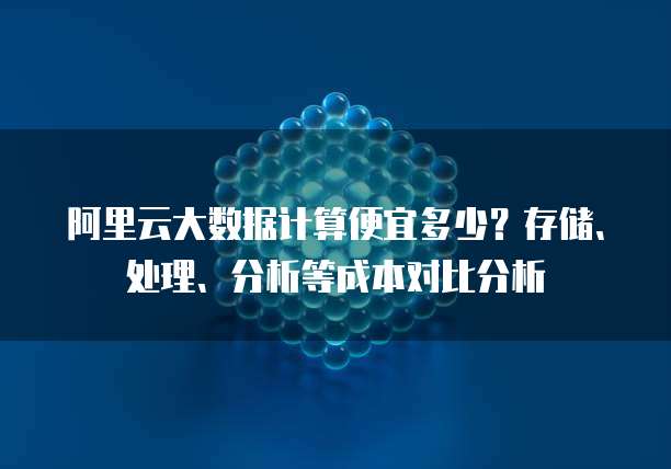 阿里云大数据计算便宜多少?存储、处理、分析等成本对比分析
