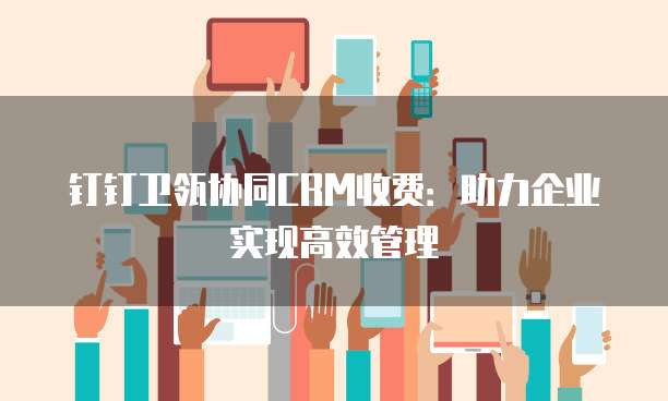 钉钉卫瓴协同CRM收费：助力企业实现高效管理