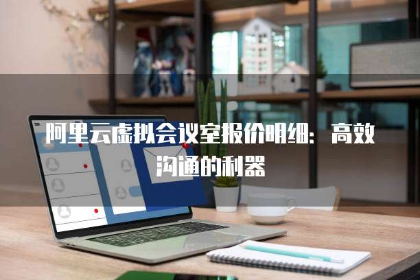 阿里云虚拟会议室报价明细：高效沟通的利器