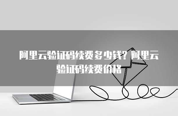 阿里云验证码续费多少钱？阿里云验证码续费价格