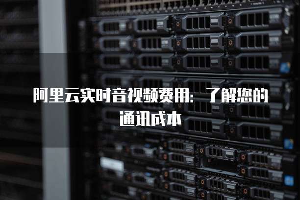 阿里云实时音视频费用：了解您的通讯成本