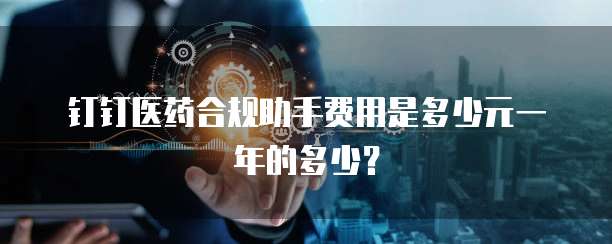 钉钉医药合规助手费用是多少元一年的多少?