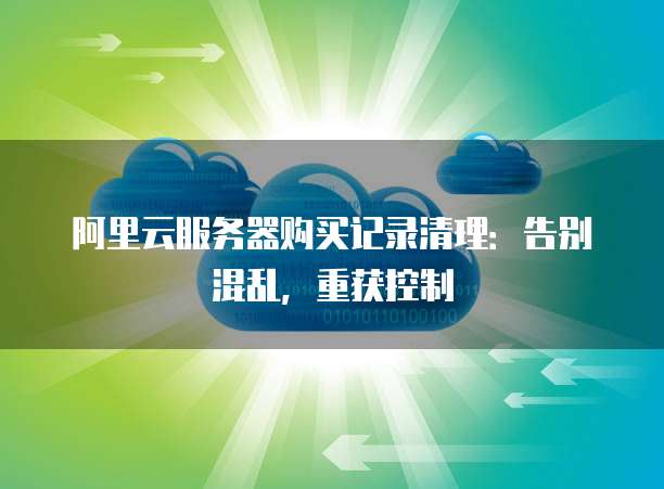 阿里云服务器购买记录清理:告别混乱,重获控制