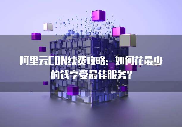 阿里云CDN续费攻略:如何花最少的钱享受最佳服务?