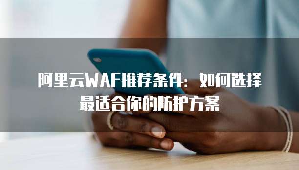 阿里云WAF推荐条件:如何选择最适合你的防护方案