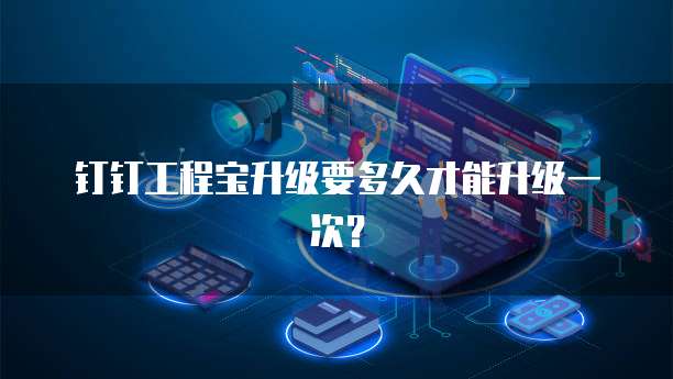 钉钉工程宝升级要多久才能升级一次？