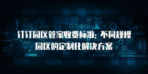 钉钉园区管家收费标准: 不同规模园区的定制化解决方案