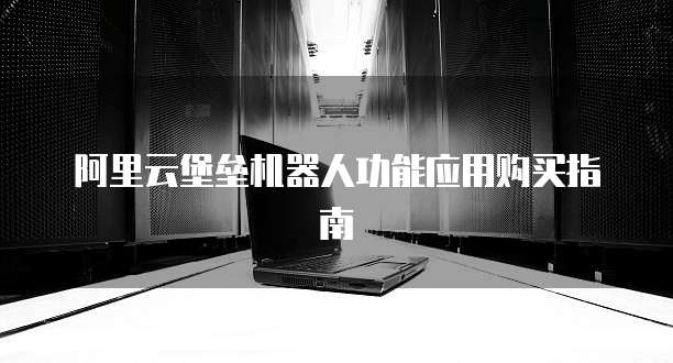 阿里云堡垒机器人功能应用购买指南