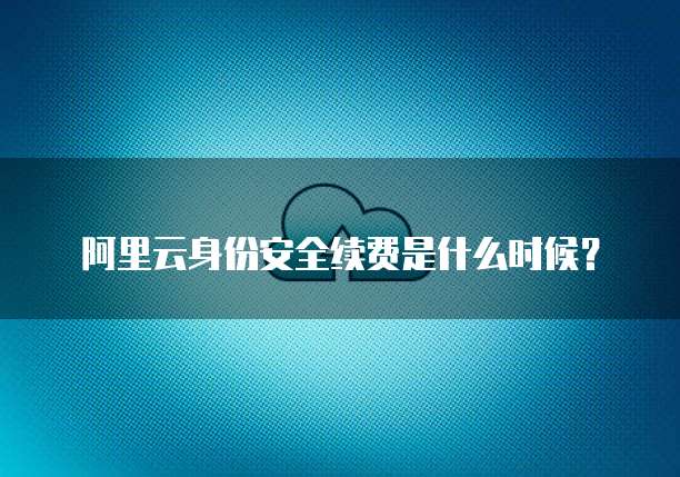 阿里云身份安全续费是什么时候?
