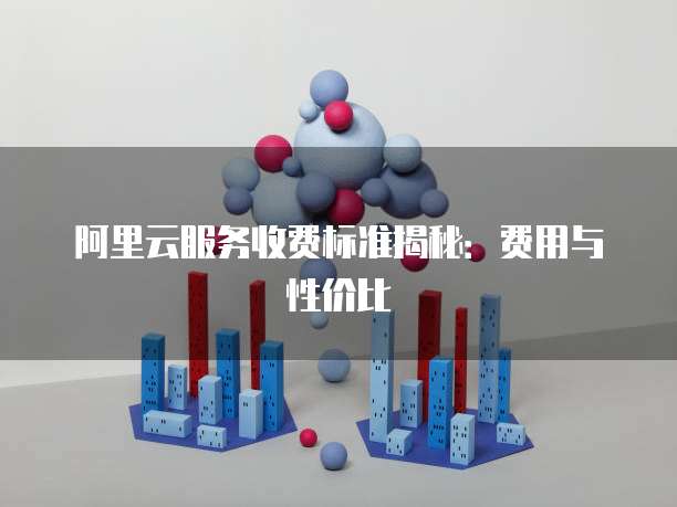 阿里云服务收费标准揭秘：费用与性价比