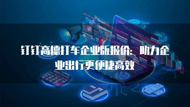 钉钉高德打车企业版报价:助力企业出行更便捷高效