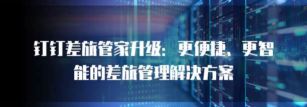 钉钉差旅管家升级:更便捷、更智能的差旅管理解决方案
