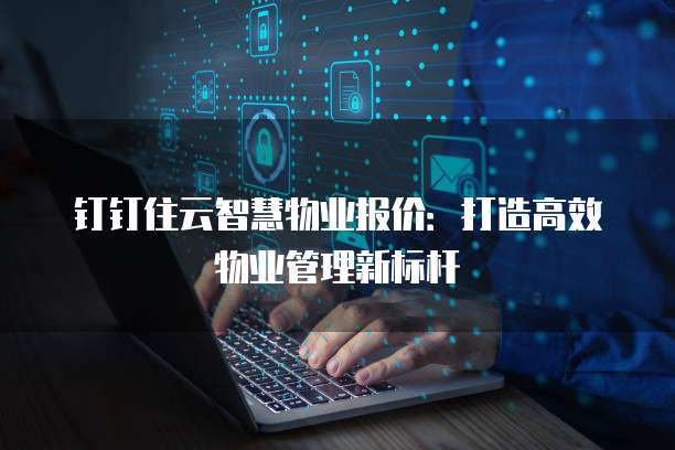 钉钉住云智慧物业报价：打造高效物业管理新标杆