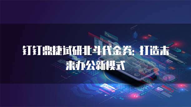 钉钉鼎捷试研北斗代金券: 打造未来办公新模式