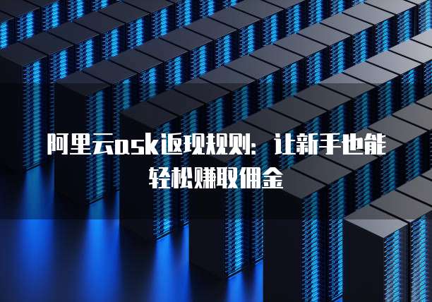 阿里云ask返现规则：让新手也能轻松赚取佣金