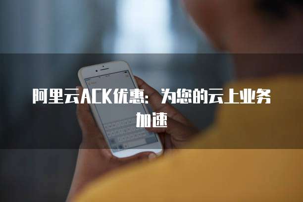 阿里云ACK优惠:为您的云上业务加速