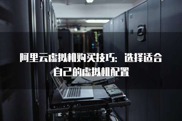 阿里云虚拟机购买技巧:选择适合自己的虚拟机配置