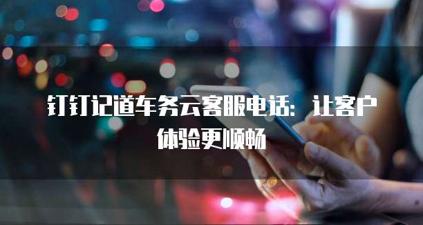 钉钉记道车务云客服电话:让客户体验更顺畅