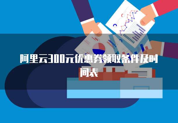阿里云300元优惠券领取条件及时间表