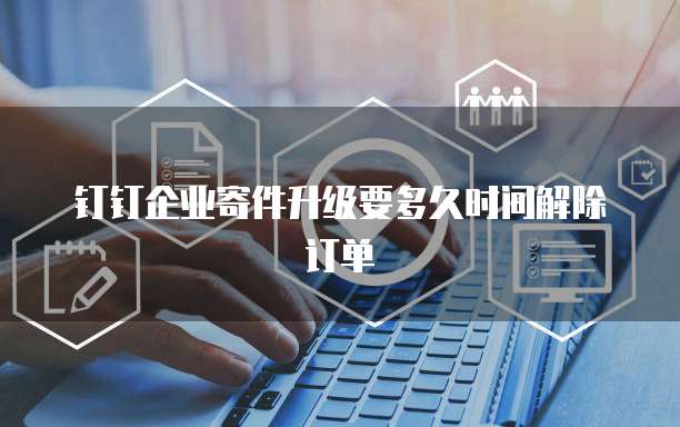 钉钉企业寄件升级要多久时间解除订单