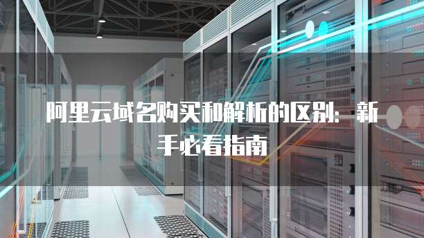 阿里云域名购买和解析的区别:新手必看指南