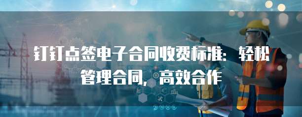 钉钉点签电子合同收费标准:轻松管理合同,高效合作
