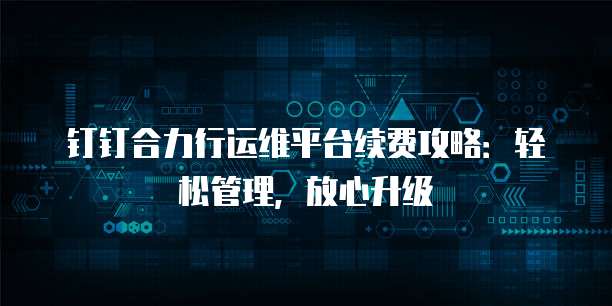 钉钉合力行运维平台续费攻略：轻松管理，放心升级