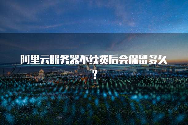 阿里云服务器不续费后会保留多久？