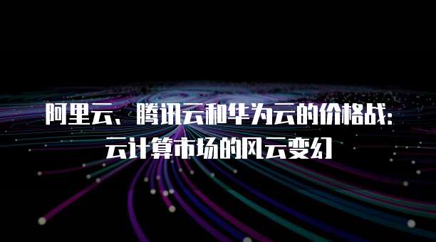 阿里云、腾讯云和华为云的价格战:云计算市场的风云变幻