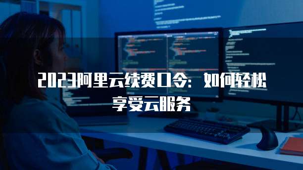 2023阿里云续费口令:如何轻松享受云服务