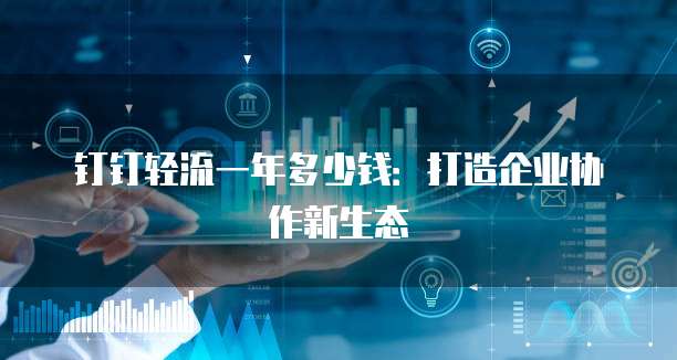 钉钉轻流一年多少钱:打造企业协作新生态