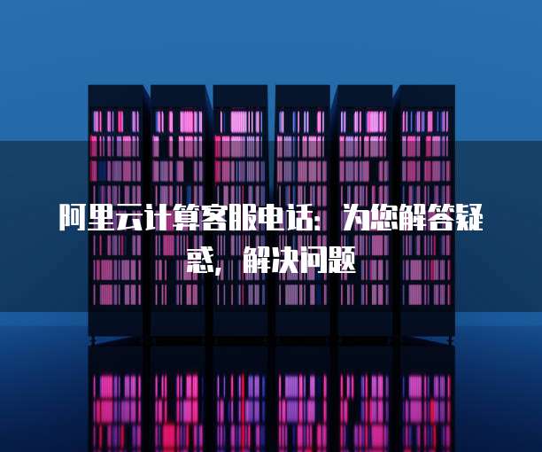 阿里云计算客服电话：为您解答疑惑，解决问题