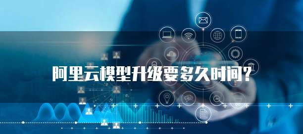 阿里云模型升级要多久时间?