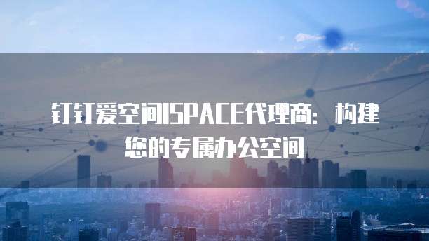 钉钉爱空间ISPACE代理商:构建您的专属办公空间