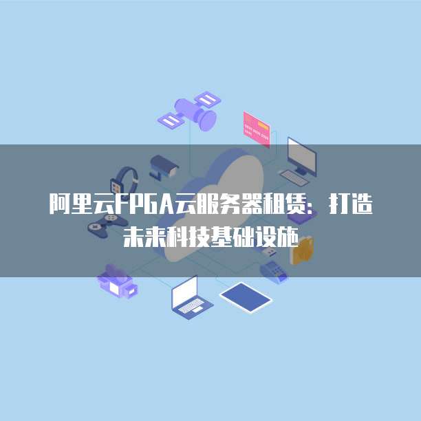 阿里云FPGA云服务器租赁：打造未来科技基础设施