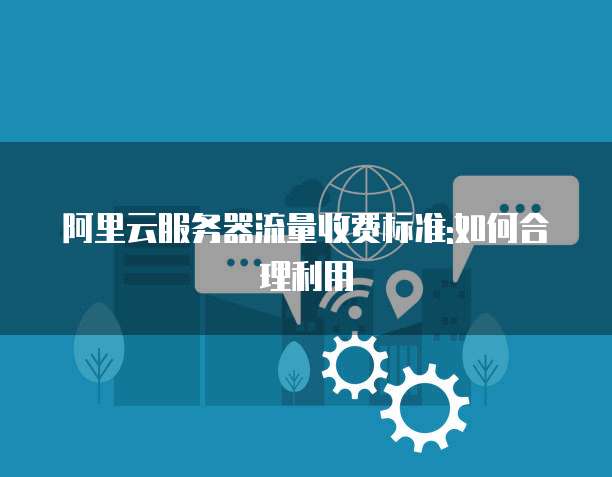 阿里云服务器流量收费标准:如何合理利用