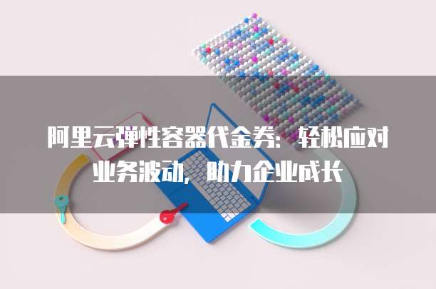 阿里云弹性容器代金券:轻松应对业务波动,助力企业成长