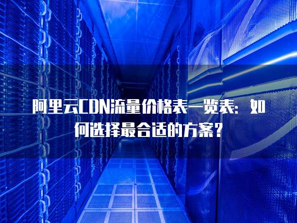 阿里云CDN流量价格表一览表:如何选择最合适的方案?
